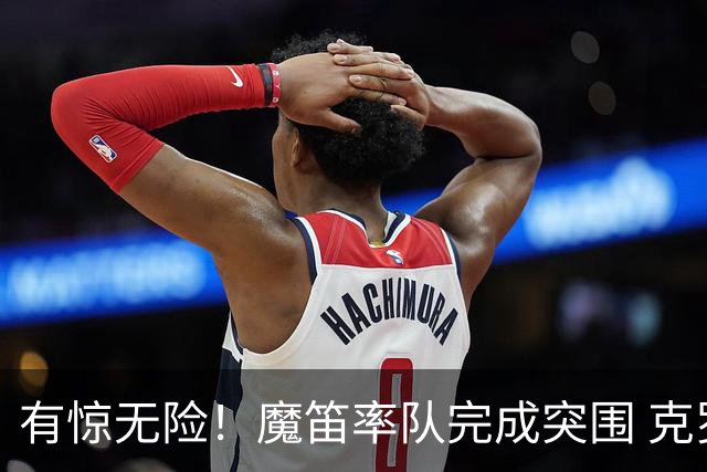 有惊无险！魔笛率队完成突围 克罗地亚彰显大赛底色