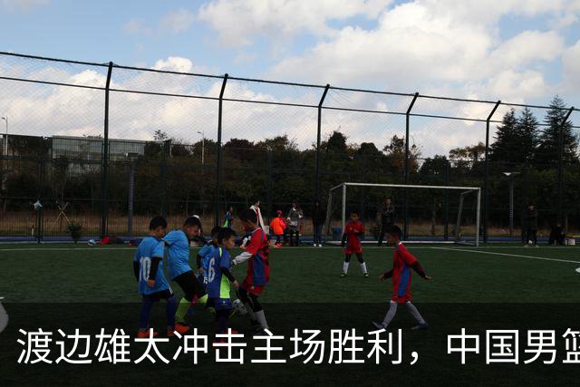 渡边雄太冲击主场胜利，中国男篮需警惕忍不住的对手